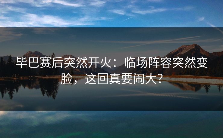 毕巴赛后突然开火：临场阵容突然变脸，这回真要闹大？