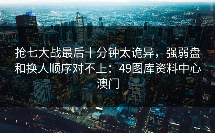 抢七大战最后十分钟太诡异，强弱盘和换人顺序对不上：49图库资料中心澳门