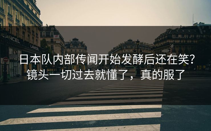 日本队内部传闻开始发酵后还在笑?镜头一切过去就懂了,真的服了 日本队内部传闻开始发酵后还在笑?镜头一切过去就懂了,真的服了
