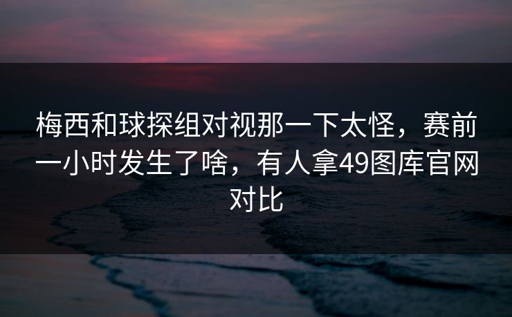 梅西和球探组对视那一下太怪，赛前一小时发生了啥，有人拿49图库官网对比