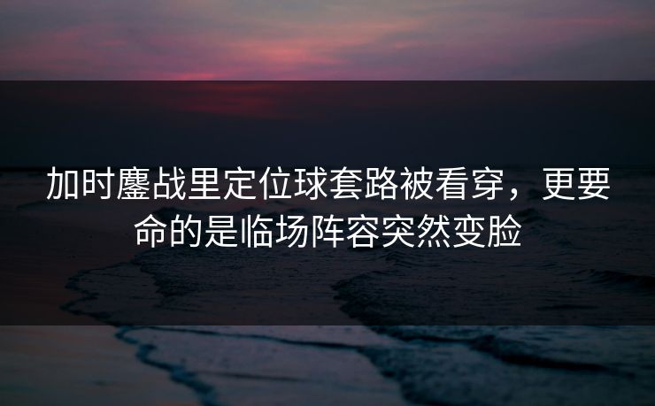 加时鏖战里定位球套路被看穿，更要命的是临场阵容突然变脸