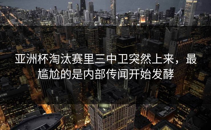 亚洲杯淘汰赛里三中卫突然上来，最尴尬的是内部传闻开始发酵