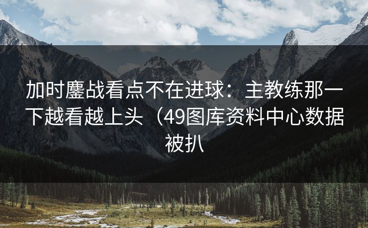 加时鏖战看点不在进球：主教练那一下越看越上头（49图库资料中心数据被扒
