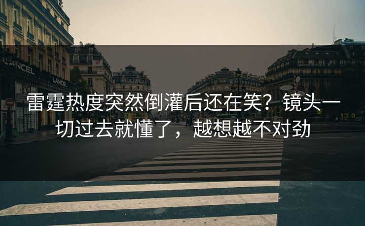 雷霆热度突然倒灌后还在笑？镜头一切过去就懂了，越想越不对劲