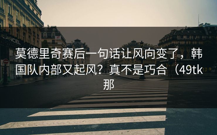 莫德里奇赛后一句话让风向变了,韩国队内部又起风?真不是巧合(49tk那 莫德里奇赛后一句话让风向变了,韩国队内部又起风?真不是巧合(49tk那